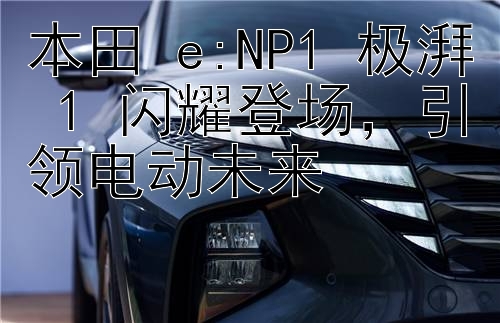 本田 e:NP1 极湃 1 闪耀登场，引领电动未来