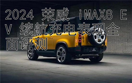 2024 荣威 iMAX8 EV 续航充电表现全面评测