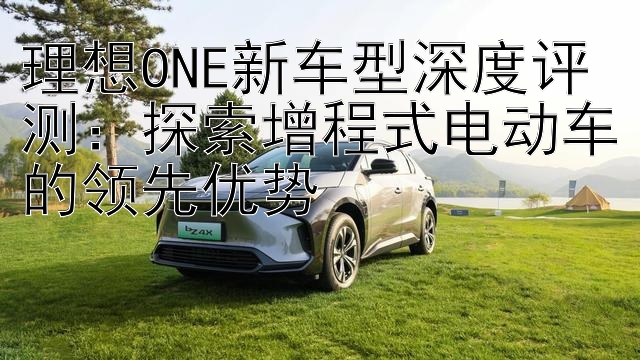 理想ONE新车型深度评测：探索增程式电动车的领先优势