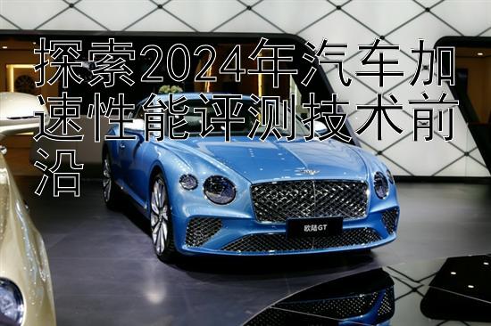 探索2024年汽车加速性能评测技术前沿