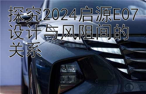 探究2024启源E07设计与风阻间的关系