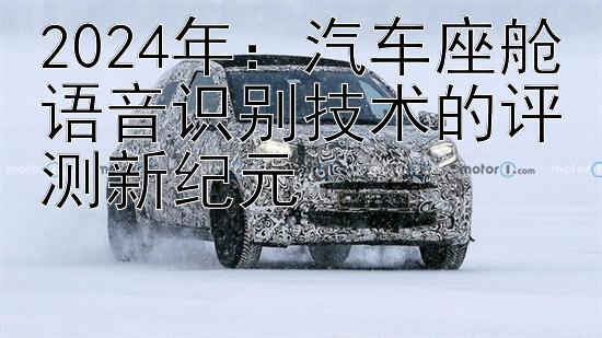 2024年：汽车座舱语音识别技术的评测新纪元