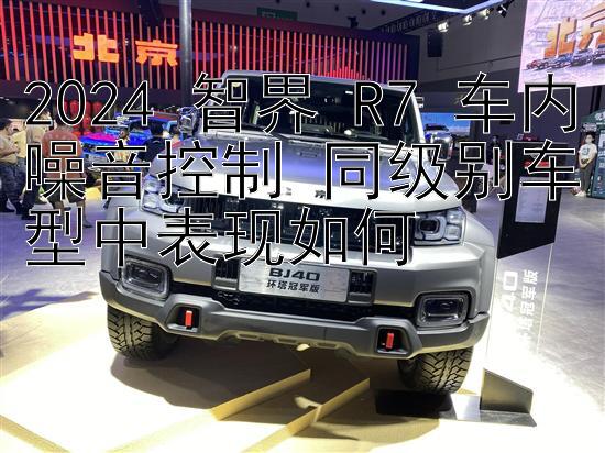 2024 智界 R7 车内噪音控制 同级别车型中表现如何