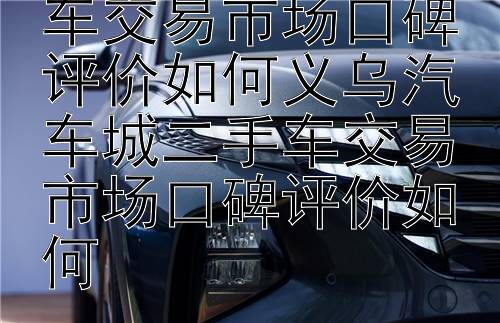 义乌汽车城二手车交易市场口碑评价如何义乌汽车城二手车交易市场口碑评价如何