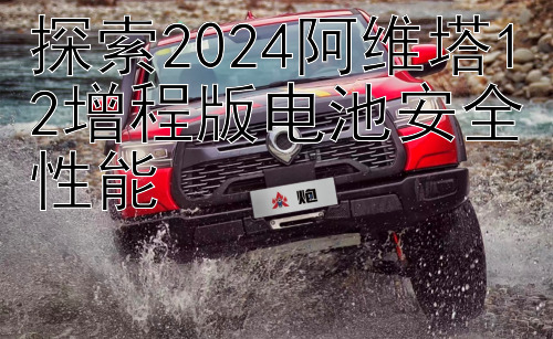 探索2024阿维塔12增程版电池安全性能