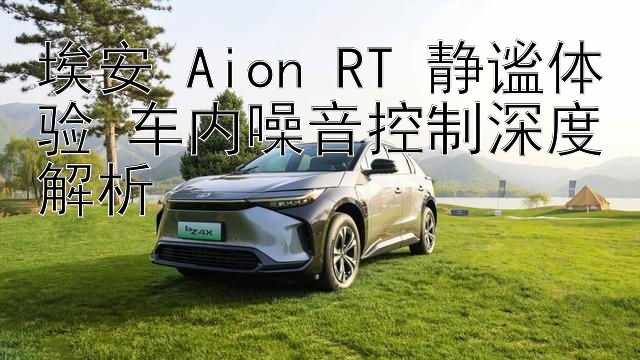 埃安 Aion RT 静谧体验 车内噪音控制深度解析