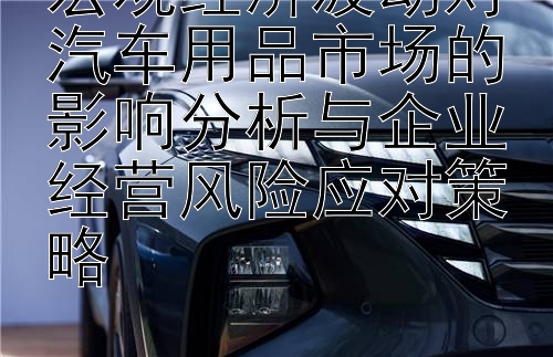 宏观经济波动对汽车用品市场的影响分析与企业经营风险应对策略