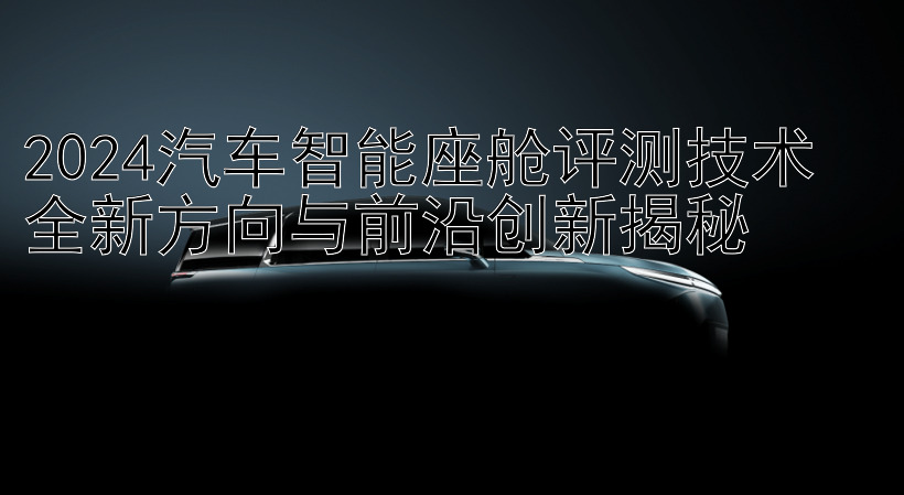 2024汽车智能座舱评测技术  
全新方向与前沿创新揭秘