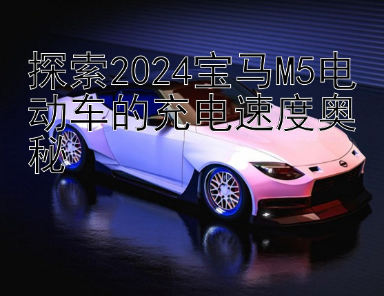 探索2024宝马M5电动车的充电速度奥秘