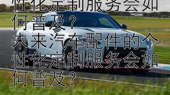 未来汽车配件的个性化定制服务会如何普及？
未来汽车配件的个性化定制服务会如何普及？